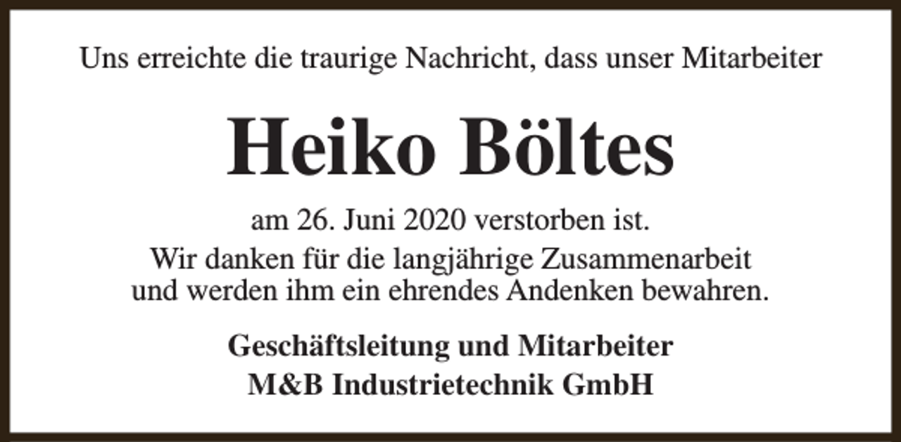 <p>Uns erreichte die traurige Nachricht, dass unser Mitarbeiter</p><p>Heiko Böltes</p><p>am 26. Juni 2020 verstorben ist.<br />Wir danken für die langjährige Zusammenarbeit<br />und werden ihm ein ehrendes Andenken bewahren.<br />Geschäftsleitung und Mitarbeiter<br />M&amp;B Industrietechnik GmbH</p>