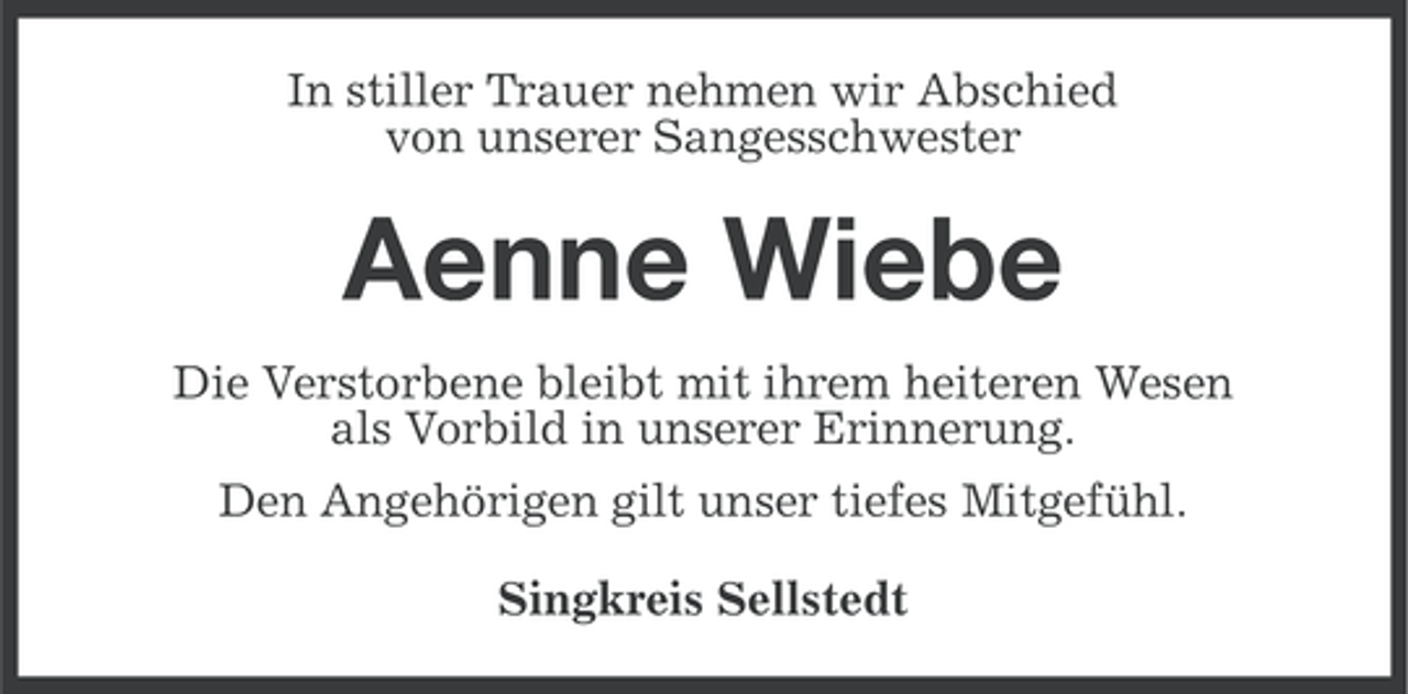 <p>In stiller Trauer nehmen wir Abschied<br />von unserer Sangesschwester</p><p>Aenne Wiebe<br />Die Verstorbene bleibt mit ihrem heiteren Wesen<br />als Vorbild in unserer Erinnerung.<br />Den Angehörigen gilt unser tiefes Mitgefühl.<br />Singkreis Sellstedt</p>