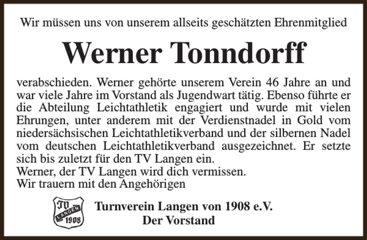 <p>Wir müssen uns von unserem allseits geschätzten Ehrenmitglied</p><p>Werner Tonndorff<br />verabschieden. Werner gehörte unserem Verein 46 Jahre an und<br />war viele Jahre im Vorstand als Jugendwart tätig. Ebenso führte er<br />die Abteilung Leichtathletik engagiert und wurde mit vielen<br />Ehrungen, unter anderem mit der Verdienstnadel in Gold vom<br />niedersächsischen Leichtathletikverband und der silbernen Nadel<br />vom deutschen Leichtathletikverband ausgezeichnet. Er setzte<br />sich bis zuletzt für den TV Langen ein.<br />Werner, der TV Langen wird dich vermissen.<br />Wir trauern mit den Angehörigen<br />Turnverein Langen von 1908 e.V.<br />Der Vorstand</p>