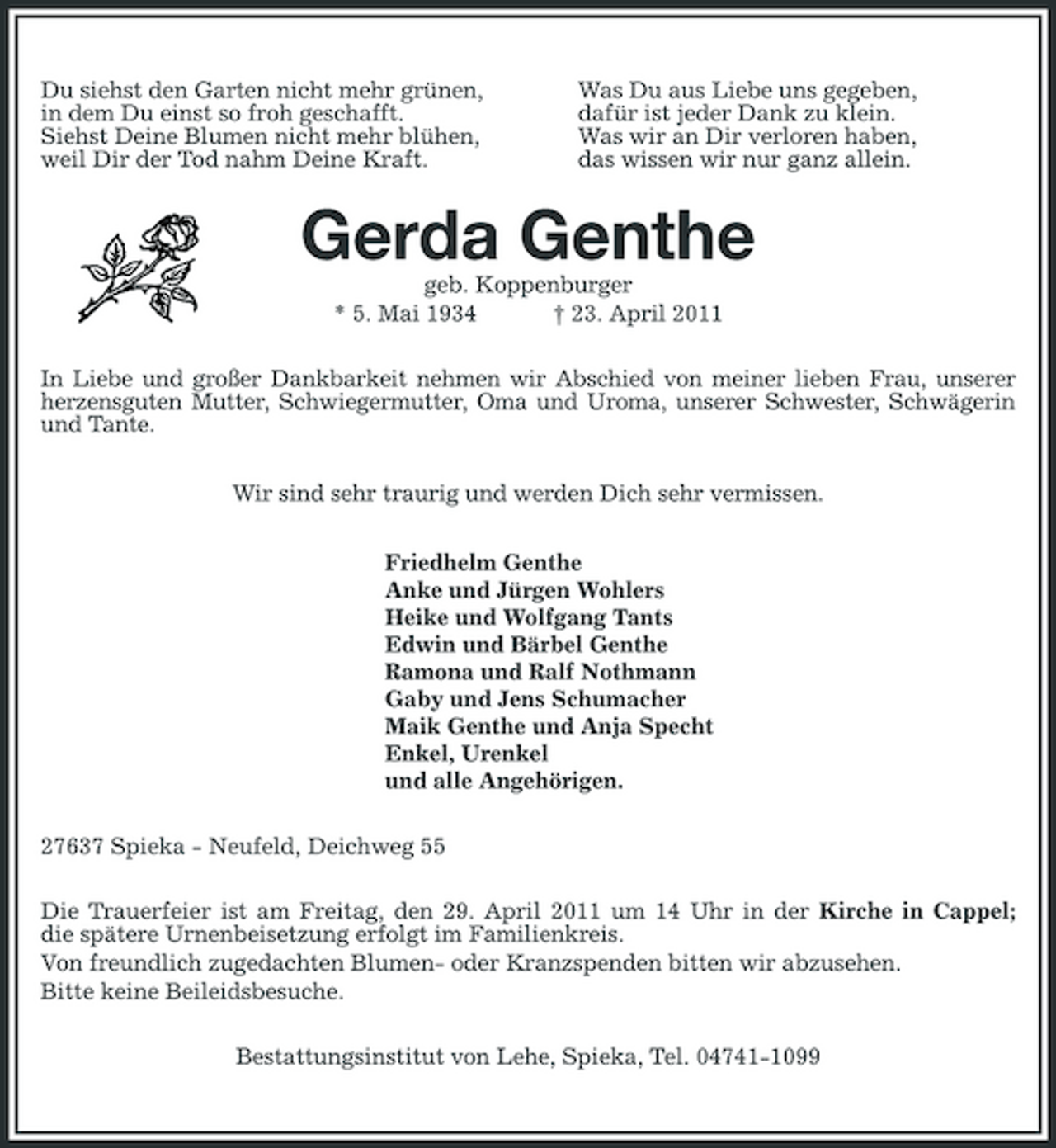 <p>Du siehst den Garten nicht mehr grünen, in dem Du einst so froh geschafft. Siehst Deine Blumen nicht mehr blühen, weil Dir der Tod nahm Deine Kraft.</p><p>Was Du aus Liebe uns gegeben, dafür ist jeder Dank zu klein. Was wir an Dir verloren haben, das wissen wir nur ganz allein.</p><p>Gerda Genthe<br />geb. Koppenburger * 5. Mai 1934 † 23. April 2011 In Liebe und großer Dankbarkeit nehmen wir Abschied von meiner lieben Frau, unserer herzensguten Mutter, Schwiegermutter, Oma und Uroma, unserer Schwester, Schwägerin und Tante. Wir sind sehr traurig und werden Dich sehr vermissen. Friedhelm Genthe Anke und Jürgen Wohlers Heike und Wolfgang Tants Edwin und Bärbel Genthe Ramona und Ralf Nothmann Gaby und Jens Schumacher Maik Genthe und Anja Specht Enkel, Urenkel und alle Angehörigen. 27637 Spieka - Neufeld, Deichweg 55 Die Trauerfeier ist am Freitag, den 29. April 2011 um 14 Uhr in der Kirche in Cappel; die spätere Urnenbeisetzung erfolgt im Familienkreis. Von freundlich zugedachten Blumen- oder Kranzspenden bitten wir abzusehen. Bitte keine Beileidsbesuche. Bestattungsinstitut von Lehe, Spieka, Tel. 04741-1099</p>