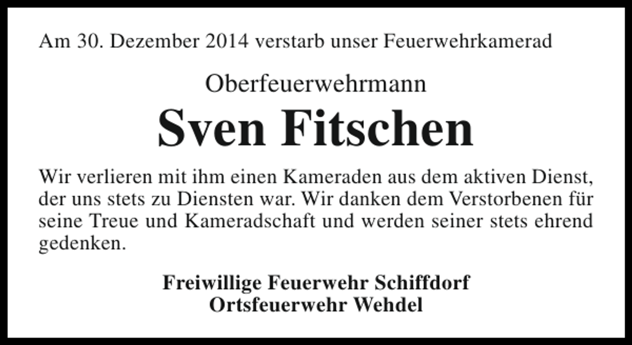 <p>Am 30. Dezember 2014 verstarb unser Feuerwehrkamerad</p><p>Oberfeuerwehrmann</p><p>Sven Fitschen</p><p>Wir verlieren mit ihm einen Kameraden aus dem aktiven Dienst,<br />der uns stets zu Diensten war. Wir danken dem Verstorbenen für<br />seine Treue und Kameradschaft und werden seiner stets ehrend<br />gedenken.<br />Freiwillige Feuerwehr Schiffdorf<br />Ortsfeuerwehr Wehdel</p>