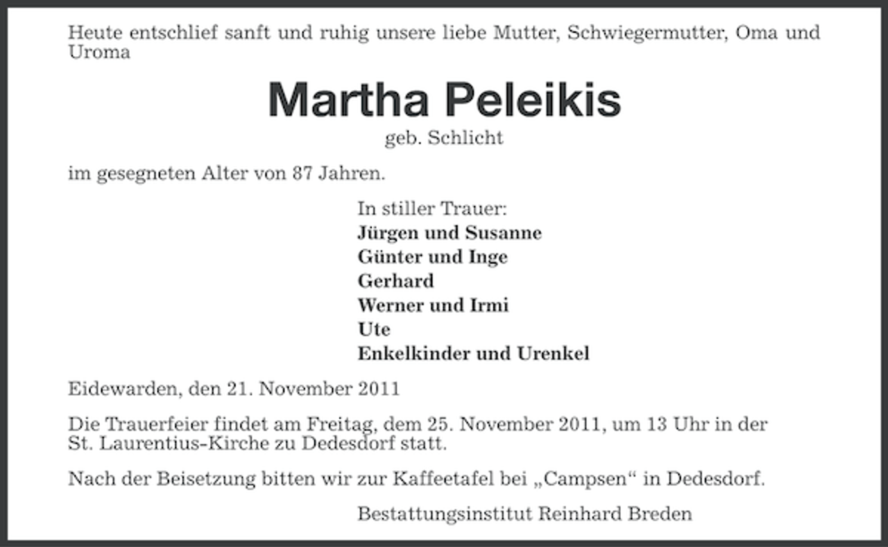<p>Heute entschlief sanft und ruhig unsere liebe Mutter, Schwiegermutter, Oma und<br />Uroma</p><p>Martha Peleikis<br />geb. Schlicht<br />im gesegneten Alter von 87 Jahren.<br />In stiller Trauer:<br />Jürgen und Susanne<br />Günter und Inge<br />Gerhard<br />Werner und Irmi<br />Ute<br />Enkelkinder und Urenkel<br />Eidewarden, den 21. November 2011<br />Die Trauerfeier findet am Freitag, dem 25. November 2011, um 13 Uhr in der<br />St. Laurentius-Kirche zu Dedesdorf statt.<br />Nach der Beisetzung bitten wir zur Kaffeetafel bei „Campsen“ in Dedesdorf.<br />Bestattungsinstitut Reinhard Breden</p>