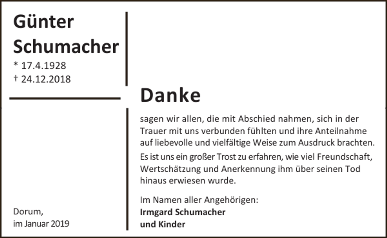 <p>Günter<br />Schumacher</p><p>* 17.4.1928<br />† 24.12.2018</p><p>Danke<br />sagen wir allen, die mit Abschied nahmen, sich in der<br />Trauer mit uns verbunden fühlten und ihre Anteilnahme<br />auf liebevolle und vielfältige Weise zum Ausdruck brachten.<br />Es ist uns ein großer Trost zu erfahren, wie viel Freundschaft,<br />Wertschätzung und Anerkennung ihm über seinen Tod<br />hinaus erwiesen wurde.</p><p>Dorum,<br />im Januar 2019</p><p>Im Namen aller Angehörigen:<br />Irmgard Schumacher<br />und Kinder</p>