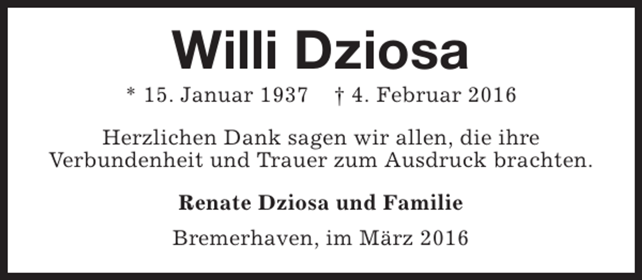 <p>Willi Dziosa</p><p>* 15. Januar 1937</p><p>† 4. Februar 2016</p><p>Herzlichen Dank sagen wir allen, die ihre<br />Verbundenheit und Trauer zum Ausdruck brachten.<br />Renate Dziosa und Familie<br />Bremerhaven, im März 2016</p>