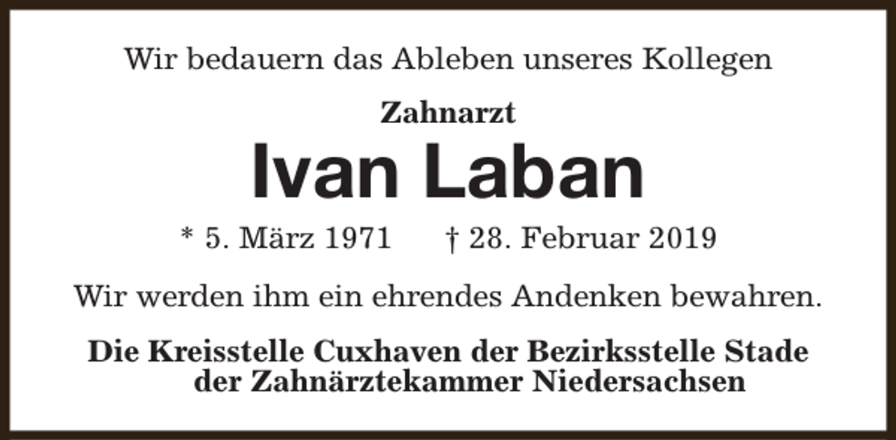 <p>Wir bedauern das Ableben unseres Kollegen<br />Zahnarzt</p><p>Ivan Laban</p><p>* 5. März 1971</p><p>† 28. Februar 2019</p><p>Wir werden ihm ein ehrendes Andenken bewahren.<br />Die Kreisstelle Cuxhaven der Bezirksstelle Stade<br />der Zahnärztekammer Niedersachsen</p>