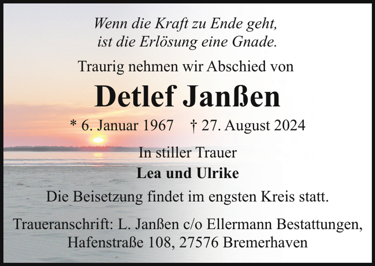 <p>Wenn die Kraft zu Ende geht,<br />ist die Erlösung eine Gnade.<br />Traurig nehmen wir Abschied von</p><p>Detlef Janßen</p><p>* 6. Januar 1967 † 27. August 2024<br />In stiller Trauer<br />Lea und Ulrike<br />Die Beisetzung findet im engsten Kreis statt.<br />Traueranschrift: L. Janßen c/o Ellermann Bestattungen,<br />Hafenstraße 108, 27576 Bremerhaven</p>