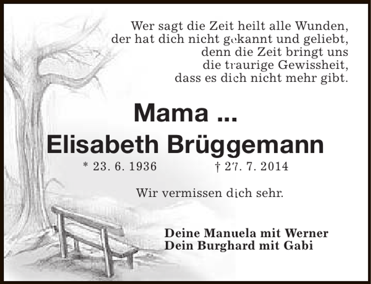 <p>Wer sagt die Zeit heilt alle Wunden,<br />der hat dich nicht gekannt und geliebt,<br />e<br />denn die Zeit bringt uns<br />die traurige Gewissheit,<br />r<br />dass es dich nicht mehr gibt.<br />c</p><p>.<br />Mama ...<br />Elisabeth Brüggemann<br />g<br />* 23. 6. 1936</p><p>† 27. 7. 2014<br />7</p><p>Wir vermissen dich sehr.<br />i<br />Deine Manuela mit Werner<br />u<br />Dein Burghard mit Gabi</p>
