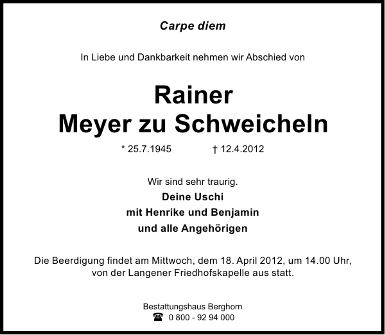 <p>Carpe diem<br />In Liebe und Dankbarkeit nehmen wir Abschied von</p>
<p>Rainer<br />Meyer zu Schweicheln<br />* 25.7.1945</p>
<p>† 12.4.2012</p>
<p>Wir sind sehr traurig.</p>
<p>Deine Uschi<br />mit Henrike und Benjamin<br />und alle Angehörigen<br />Die Beerdigung findet am Mittwoch, dem 18. April 2012, um 14.00 Uhr,<br />von der Langener Friedhofskapelle aus statt.<br />Bestattungshaus Berghorn<br />0 800 - 92 94 000</p>