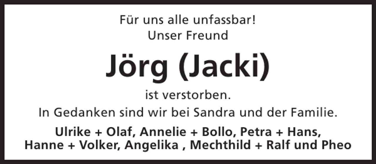<p>Für uns alle unfassbar!<br />Unser Freund</p><p>Jörg (Jacki)</p><p>ist verstorben.<br />In Gedanken sind wir bei Sandra und der Familie.<br />Ulrike + Olaf, Annelie + Bollo, Petra + Hans,<br />Hanne + Volker, Angelika , Mechthild + Ralf und Pheo</p>