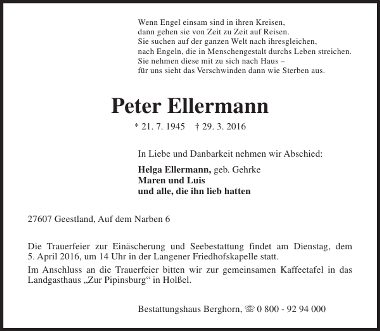 <p>Wenn Engel einsam sind in ihren Kreisen,<br />dann gehen sie von Zeit zu Zeit auf Reisen.<br />Sie suchen auf der ganzen Welt nach ihresgleichen,<br />nach Engeln, die in Menschengestalt durchs Leben streichen.<br />Sie nehmen diese mit zu sich nach Haus –<br />für uns sieht das Verschwinden dann wie Sterben aus.</p><p>Peter Ellermann<br />* 21. 7. 1945</p><p>† 29. 3. 2016</p><p>In Liebe und Danbarkeit nehmen wir Abschied:<br />Helga Ellermann, geb. Gehrke<br />Maren und Luis<br />und alle, die ihn lieb hatten<br />27607 Geestland, Auf dem Narben 6<br />Die Trauerfeier zur Einäscherung und Seebestattung findet am Dienstag, dem<br />5. April 2016, um 14 Uhr in der Langener Friedhofskapelle statt.<br />Im Anschluss an die Trauerfeier bitten wir zur gemeinsamen Kaffeetafel in das<br />Landgasthaus „Zur Pipinsburg“ in Holßel.<br />Bestattungshaus Berghorn, s 0 800 - 92 94 000</p>
