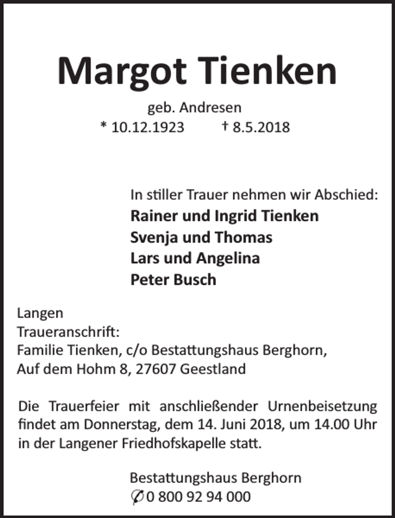 <p>Margot Tienken<br />geb. Andresen<br />* 10.12.1923<br />† 8.5.2018</p><p>In s ller Trauer nehmen wir Abschied:</p><p>Rainer und Ingrid Tienken<br />Svenja und Thomas<br />Lars und Angelina<br />Peter Busch</p><p>Langen<br />Traueranschri :<br />Familie Tienken, c/o Besta ungshaus Berghorn,<br />Auf dem Hohm 8, 27607 Geestland<br />Die Trauerfeier mit anschließender Urnenbeisetzung<br />ﬁndet am Donnerstag, dem 14. Juni 2018, um 14.00 Uhr<br />in der Langener Friedhofskapelle sta .<br />Besta ungshaus Berghorn<br />* 0 800 92 94 000</p>