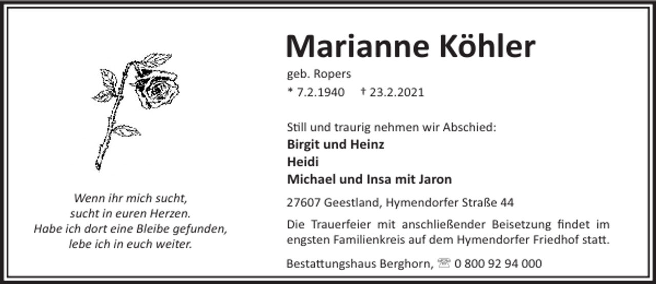 <p>Marianne Köhler<br />geb. Ropers<br />* 7.2.1940 † 23.2.2021<br />S"ll und traurig nehmen wir Abschied:</p><p>Birgit und Heinz<br />Heidi<br />Michael und Insa mit Jaron<br />Wenn ihr mich sucht,<br />sucht in euren Herzen.<br />Habe ich dort eine Bleibe gefunden,<br />lebe ich in euch weiter.</p><p>27607 Geestland, Hymendorfer Straße 44<br />Die Trauerfeier mit anschließender Beisetzung ﬁndet im<br />engsten Familienkreis auf dem Hymendorfer Friedhof sta#.<br />Besta#ungshaus Berghorn, ' 0 800 92 94 000</p>