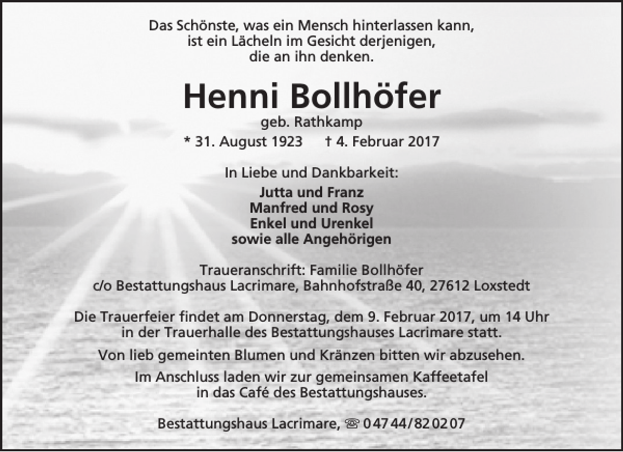 <p>Das Schönste, was ein Mensch hinterlassen kann,<br />ist ein Lächeln im Gesicht derjenigen,<br />die an ihn denken.</p><p>Henni Bollhöfer<br />geb. Rathkamp<br />* 31. August 1923<br />† 4. Februar 2017<br />In Liebe und Dankbarkeit:<br />Jutta und Franz<br />Manfred und Rosy<br />Enkel und Urenkel<br />sowie alle Angehörigen<br />Traueranschrift: Familie Bollhöfer<br />c/o Bestattungshaus Lacrimare, Bahnhofstraße 40, 27612 Loxstedt<br />Die Trauerfeier findet am Donnerstag, dem 9. Februar 2017, um 14 Uhr<br />in der Trauerhalle des Bestattungshauses Lacrimare statt.<br />Von lieb gemeinten Blumen und Kränzen bitten wir abzusehen.<br />Im Anschluss laden wir zur gemeinsamen Kaffeetafel<br />in das Café des Bestattungshauses.<br />Bestattungshaus Lacrimare,  0 47 44 / 82 02 07</p>