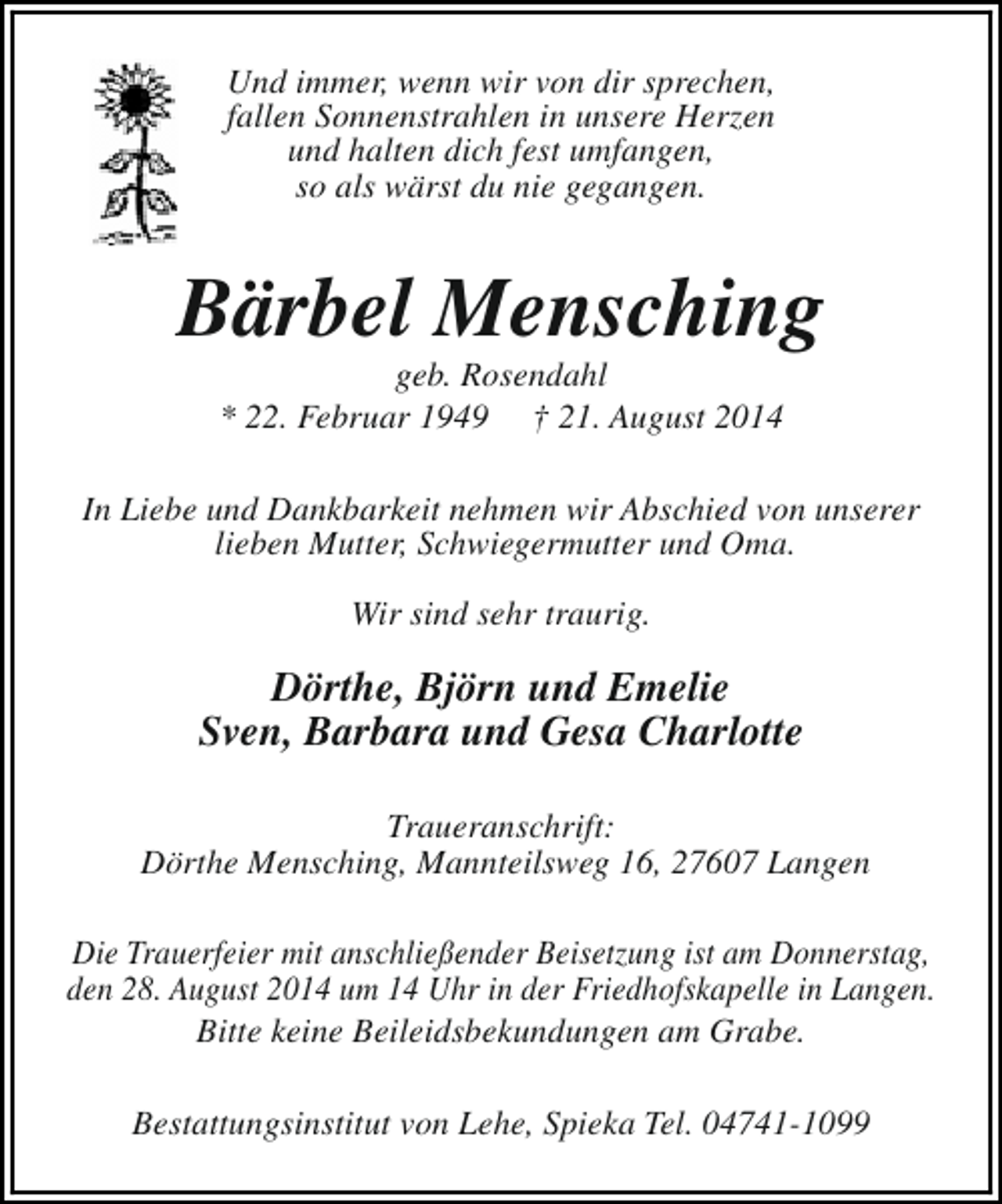 <p>Und immer, wenn wir von dir sprechen,<br />fallen Sonnenstrahlen in unsere Herzen<br />und halten dich fest umfangen,<br />so als wärst du nie gegangen.</p>
<p>Bärbel Mensching<br />geb. Rosendahl<br />* 22. Februar 1949 † 21. August 2014</p>
<p>In Liebe und Dankbarkeit nehmen wir Abschied von unserer<br />lieben Mutter, Schwiegermutter und Oma.<br />Wir sind sehr traurig.</p>
<p>Dörthe, Björn und Emelie<br />Sven, Barbara und Gesa Charlotte<br />Traueranschrift:<br />Dörthe Mensching, Mannteilsweg 16, 27607 Langen<br />Die Trauerfeier mit anschließender Beisetzung ist am Donnerstag,<br />den 28. August 2014 um 14 Uhr in der Friedhofskapelle in Langen.<br />Bitte keine Beileidsbekundungen am Grabe.<br />Bestattungsinstitut von Lehe, Spieka Tel. 04741-1099</p>