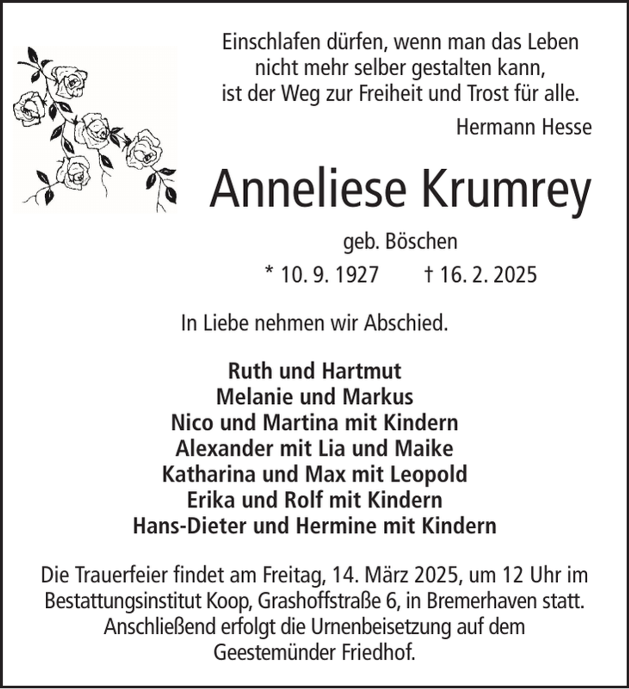 <p>Einschlafen dürfen, wenn man das Leben<br />nicht mehr selber gestalten kann,<br />ist der Weg zur Freiheit und Trost für alle.<br />Hermann Hesse</p><p>Anneliese Krumrey<br />geb. Böschen<br />* 10. 9. 1927<br />† 16. 2. 2025<br />In Liebe nehmen wir Abschied.<br />Ruth und Hartmut<br />Melanie und Markus<br />Nico und Martina mit Kindern<br />Alexander mit Lia und Maike<br />Katharina und Max mit Leopold<br />Erika und Rolf mit Kindern<br />Hans-Dieter und Hermine mit Kindern<br />Die Trauerfeier findet am Freitag, 14. März 2025, um 12 Uhr im<br />Bestattungsinstitut Koop, Grashoffstraße 6, in Bremerhaven statt.<br />Anschließend erfolgt die Urnenbeisetzung auf dem<br />Geestemünder Friedhof.</p>