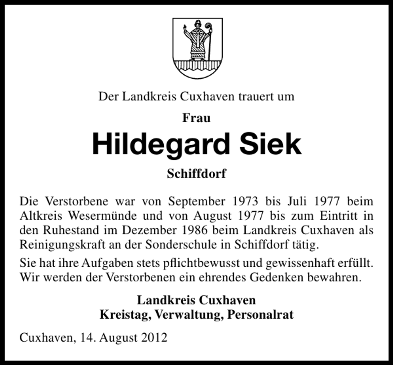 <p>Der Landkreis Cuxhaven trauert um<br />Frau</p><p>Hildegard Siek<br />Schiffdorf<br />Die Verstorbene war von September 1973 bis Juli 1977 beim<br />Altkreis Wesermünde und von August 1977 bis zum Eintritt in<br />den Ruhestand im Dezember 1986 beim Landkreis Cuxhaven als<br />Reinigungskraft an der Sonderschule in Schiffdorf tätig.<br />Sie hat ihre Aufgaben stets pﬂichtbewusst und gewissenhaft erfüllt.<br />Wir werden der Verstorbenen ein ehrendes Gedenken bewahren.<br />Landkreis Cuxhaven<br />Kreistag, Verwaltung, Personalrat<br />Cuxhaven, 14. August 2012</p>