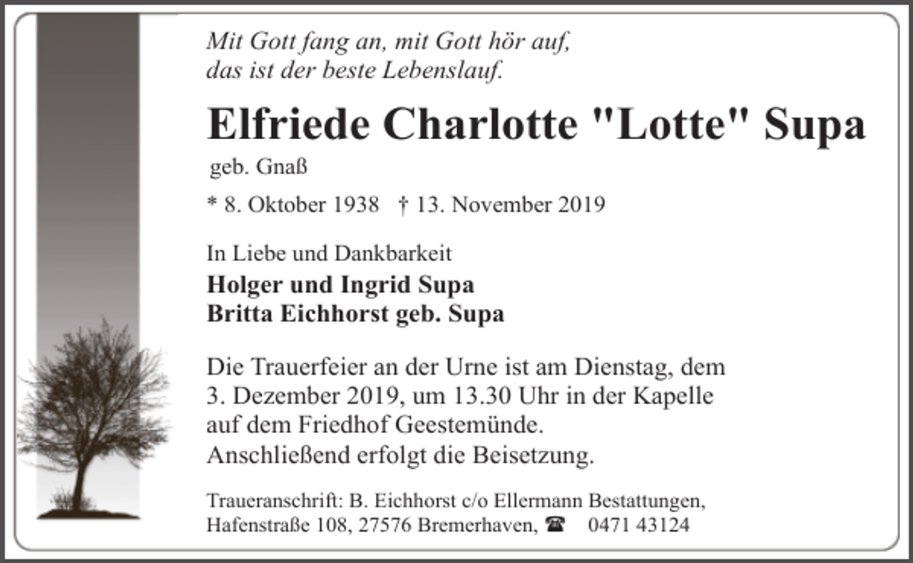 <p>Mit Gott fang an, mit Gott hör auf,<br />das ist der beste Lebenslauf.</p><p>Elfriede Charlotte "Lotte" Supa<br />geb. Gnaß</p><p>* 8. Oktober 1938 † 13. November 2019<br />In Liebe und Dankbarkeit</p><p>Holger und Ingrid Supa<br />Britta Eichhorst geb. Supa<br />Die Trauerfeier an der Urne ist am Dienstag, dem<br />3. Dezember 2019, um 13.30 Uhr in der Kapelle<br />auf dem Friedhof Geestemünde.<br />Anschließend erfolgt die Beisetzung.<br />Traueranschrift: B. Eichhorst c/o Ellermann Bestattungen,<br />Hafenstraße 108, 27576 Bremerhaven, ( 0471 43124</p>