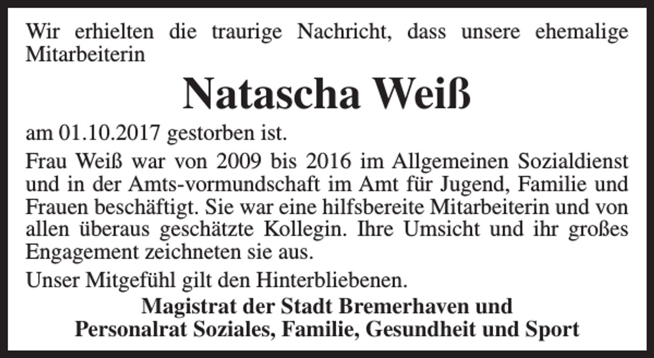 <p>Wir erhielten die traurige Nachricht, dass unsere ehemalige<br />Mitarbeiterin</p><p>Natascha Weiß</p><p>am 01.10.2017 gestorben ist.<br />Frau Weiß war von 2009 bis 2016 im Allgemeinen Sozialdienst<br />und in der Amts-vormundschaft im Amt für Jugend, Familie und<br />Frauen beschäftigt. Sie war eine hilfsbereite Mitarbeiterin und von<br />allen überaus geschätzte Kollegin. Ihre Umsicht und ihr großes<br />Engagement zeichneten sie aus.<br />Unser Mitgefühl gilt den Hinterbliebenen.<br />Magistrat der Stadt Bremerhaven und<br />Personalrat Soziales, Familie, Gesundheit und Sport</p>