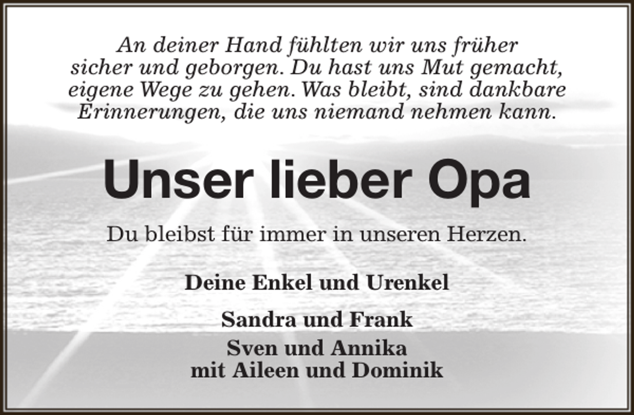 <p>An deiner Hand fühlten wir uns früher<br />sicher und geborgen. Du hast uns Mut gemacht,<br />eigene Wege zu gehen. Was bleibt, sind dankbare<br />Erinnerungen, die uns niemand nehmen kann.</p><p>Unser lieber Opa<br />Du bleibst für immer in unseren Herzen.<br />Deine Enkel und Urenkel<br />Sandra und Frank<br />Sven und Annika<br />mit Aileen und Dominik</p>