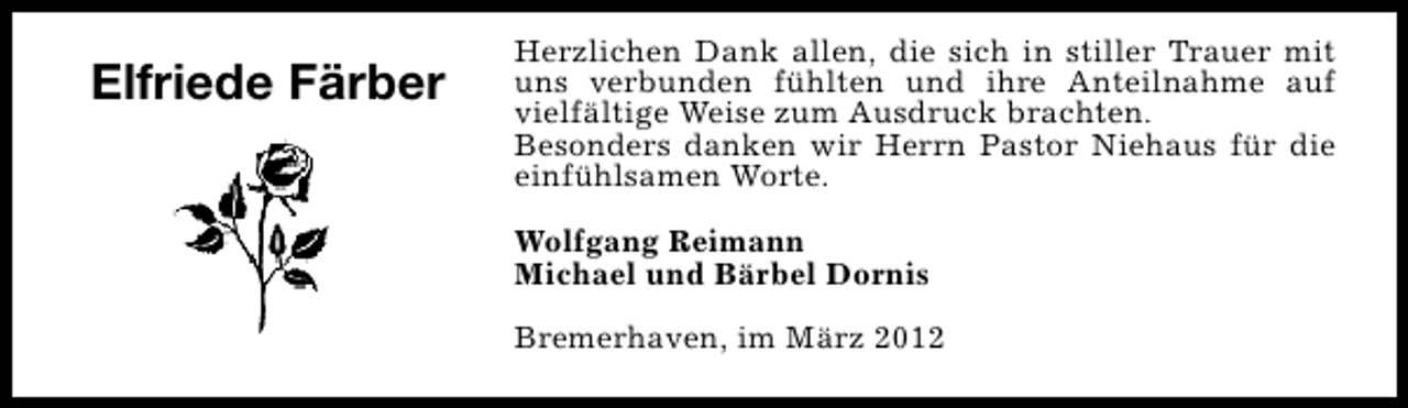 <p>Elfriede Färber</p>
<p>Herzlichen Dank allen, die sich in stiller Trauer mit<br />uns verbunden fühlten und ihre Anteilnahme auf<br />vielfältige Weise zum Ausdruck brachten.<br />Besonders danken wir Herrn Pastor Niehaus für die<br />einfühlsamen Worte.<br />Wolfgang Reimann<br />Michael und Bärbel Dornis<br />Bremerhaven, im März 2012</p>