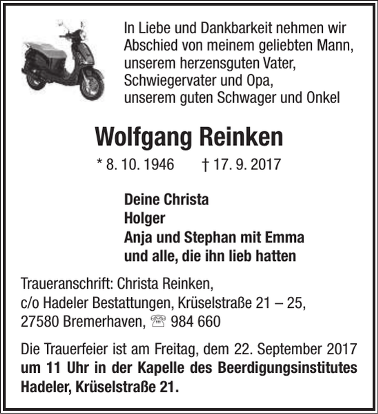 <p>In Liebe und Dankbarkeit nehmen wir<br />Abschied von meinem geliebten Mann,<br />unserem herzensguten Vater,<br />Schwiegervater und Opa,<br />unserem guten Schwager und Onkel</p><p>Wolfgang Reinken<br />* 8. 10. 1946</p><p>† 17. 9. 2017</p><p>Deine Christa<br />Holger<br />Anja und Stephan mit Emma<br />und alle, die ihn lieb hatten<br />Traueranschrift: Christa Reinken,<br />c/o Hadeler Bestattungen, Krüselstraße 21 – 25,<br />27580 Bremerhaven,  984 660<br />Die Trauerfeier ist am Freitag, dem 22. September 2017<br />um 11 Uhr in der Kapelle des Beerdigungsinstitutes<br />Hadeler, Krüselstraße 21.</p>