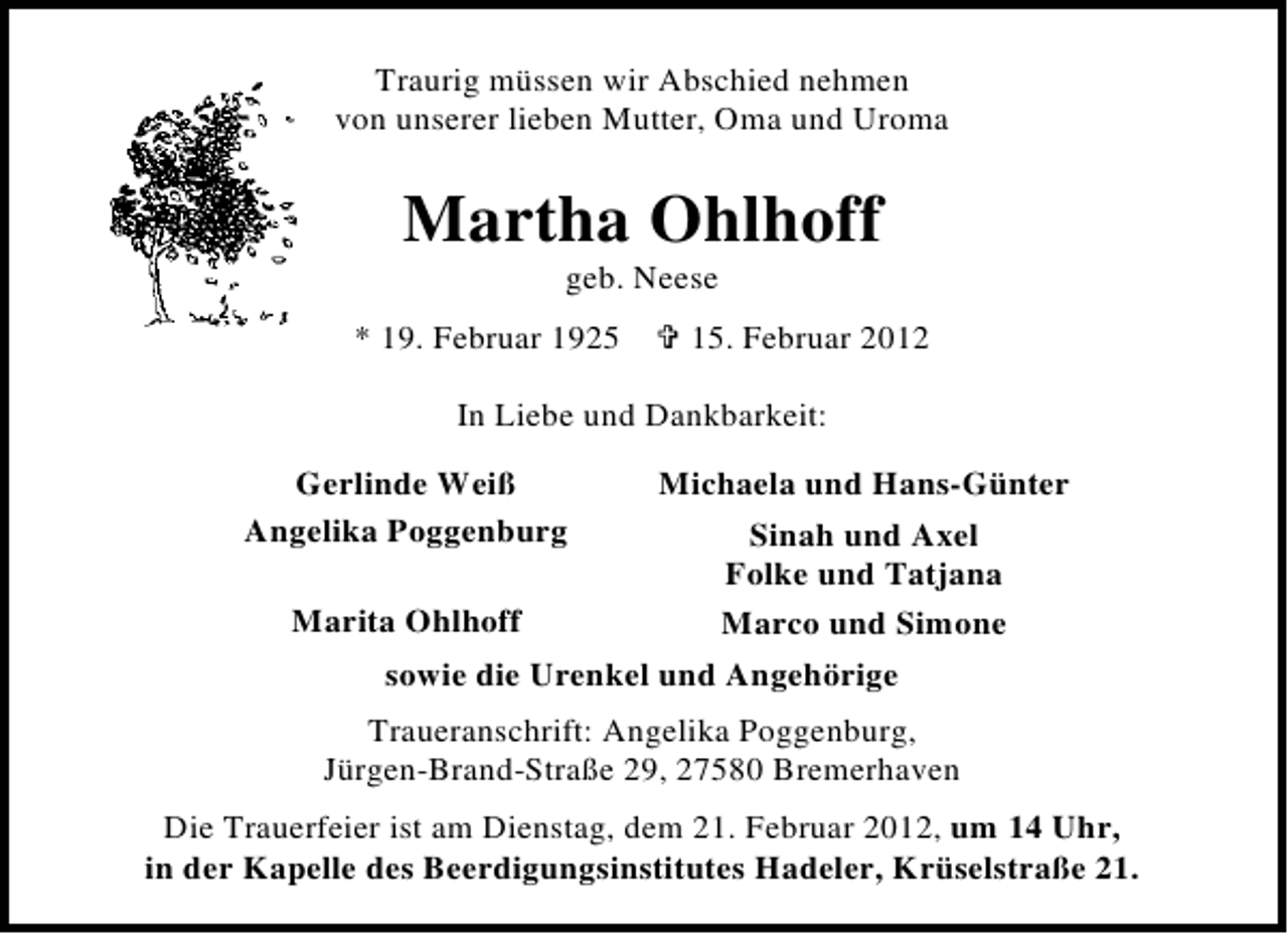 <p>Traurig müssen wir Abschied nehmen<br />von unserer lieben Mutter, Oma und Uroma</p><p>Martha Ohlhoff<br />geb. Neese<br />* 19. Februar 1925</p><p>15. Februar 2012</p><p>In Liebe und Dankbarkeit:<br />Gerlinde Weiß<br />Angelika Poggenburg</p><p>Michaela und Hans-Günter<br />Sinah und Axel<br />Folke und Tatjana<br />Marita Ohlhoff<br />Marco und Simone<br />sowie die Urenkel und Angehörige<br />Traueranschrift: Angelika Poggenburg,<br />Jürgen-Brand-Straße 29, 27580 Bremerhaven</p><p>Die Trauerfeier ist am Dienstag, dem 21. Februar 2012, um 14 Uhr,<br />in der Kapelle des Beerdigungsinstitutes Hadeler, Krüselstraße 21.</p>