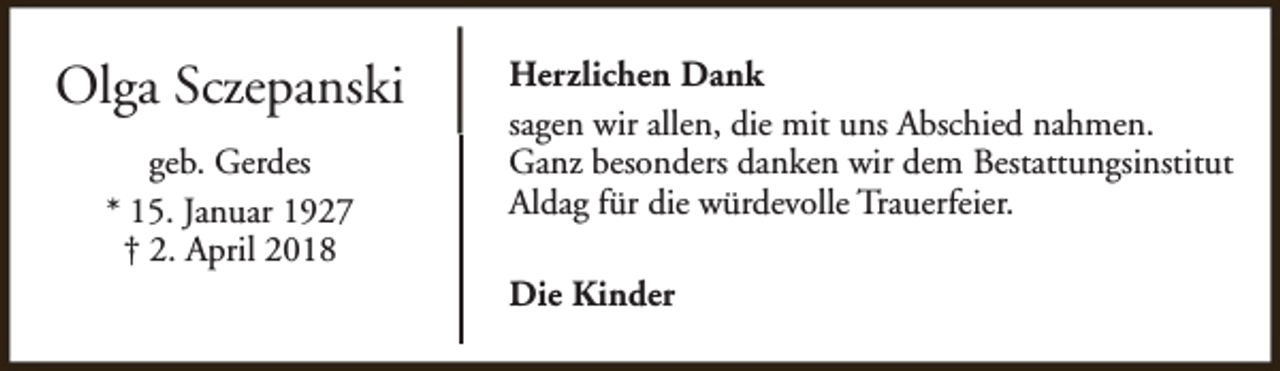 <p>Olga Sczepanski<br />geb. Gerdes<br />* 15. Januar 1927<br />† 2. April 2018</p><p>Herzlichen Dank<br />sagen wir allen, die mit uns Abschied nahmen.<br />Ganz besonders danken wir dem Bestattungsinstitut<br />Aldag für die würdevolle Trauerfeier.<br />Die Kinder</p>