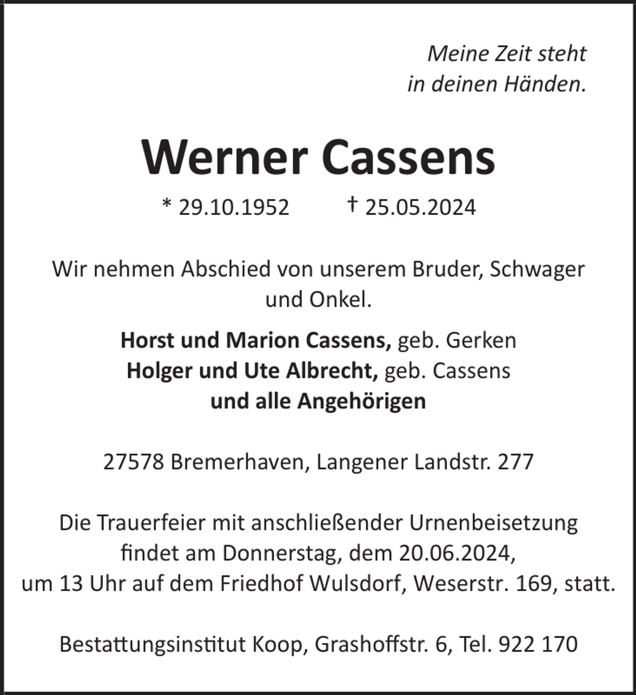 <p>Meine Zeit steht<br />in deinen Händen.</p><p>Werner Cassens<br />* 29.10.1952</p><p>† 25.05.2024</p><p>Wir nehmen Abschied von unserem Bruder, Schwager<br />und Onkel.<br />Horst und Marion Cassens, geb. Gerken<br />Holger und Ute Albrecht, geb. Cassens<br />und alle Angehörigen<br />27578 Bremerhaven, Langener Landstr. 277<br />Die Trauerfeier mit anschließender Urnenbeisetzung<br />ﬁndet am Donnerstag, dem 20.06.2024,<br />um 13 Uhr auf dem Friedhof Wulsdorf, Weserstr. 169, statt.<br />Bestattungsinstitut Koop, Grashoﬀstr. 6, Tel. 922 170</p>
