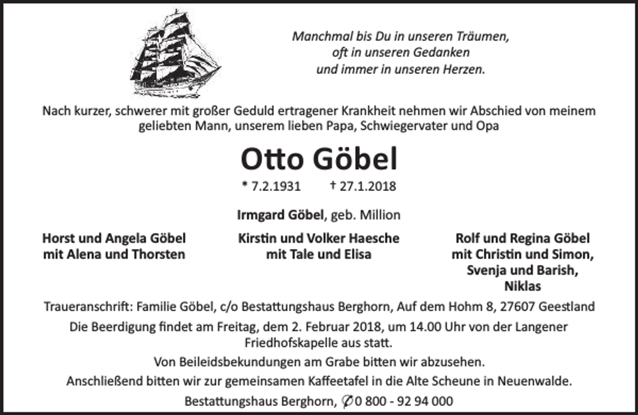 <p>Manchmal bis Du in unseren Träumen,<br />o in unseren Gedanken<br />und immer in unseren Herzen.<br />Nach kurzer, schwerer mit großer Geduld ertragener Krankheit nehmen wir Abschied von meinem<br />geliebten Mann, unserem lieben Papa, Schwiegervater und Opa</p><p>O o Göbel<br />* 7.2.1931</p><p>† 27.1.2018</p><p>Irmgard Göbel, geb. Million<br />Horst und Angela Göbel<br />mit Alena und Thorsten</p><p>Kirs n und Volker Haesche<br />mit Tale und Elisa</p><p>Rolf und Regina Göbel<br />mit Chris n und Simon,<br />Svenja und Barish,<br />Niklas<br />Traueranschri : Familie Göbel, c/o Besta ungshaus Berghorn, Auf dem Hohm 8, 27607 Geestland<br />Die Beerdigung ﬁndet am Freitag, dem 2. Februar 2018, um 14.00 Uhr von der Langener<br />Friedhofskapelle aus sta .<br />Von Beileidsbekundungen am Grabe bi en wir abzusehen.<br />Anschließend bi en wir zur gemeinsamen Kaﬀeetafel in die Alte Scheune in Neuenwalde.<br />Besta ungshaus Berghorn, * 0 800 - 92 94 000</p>