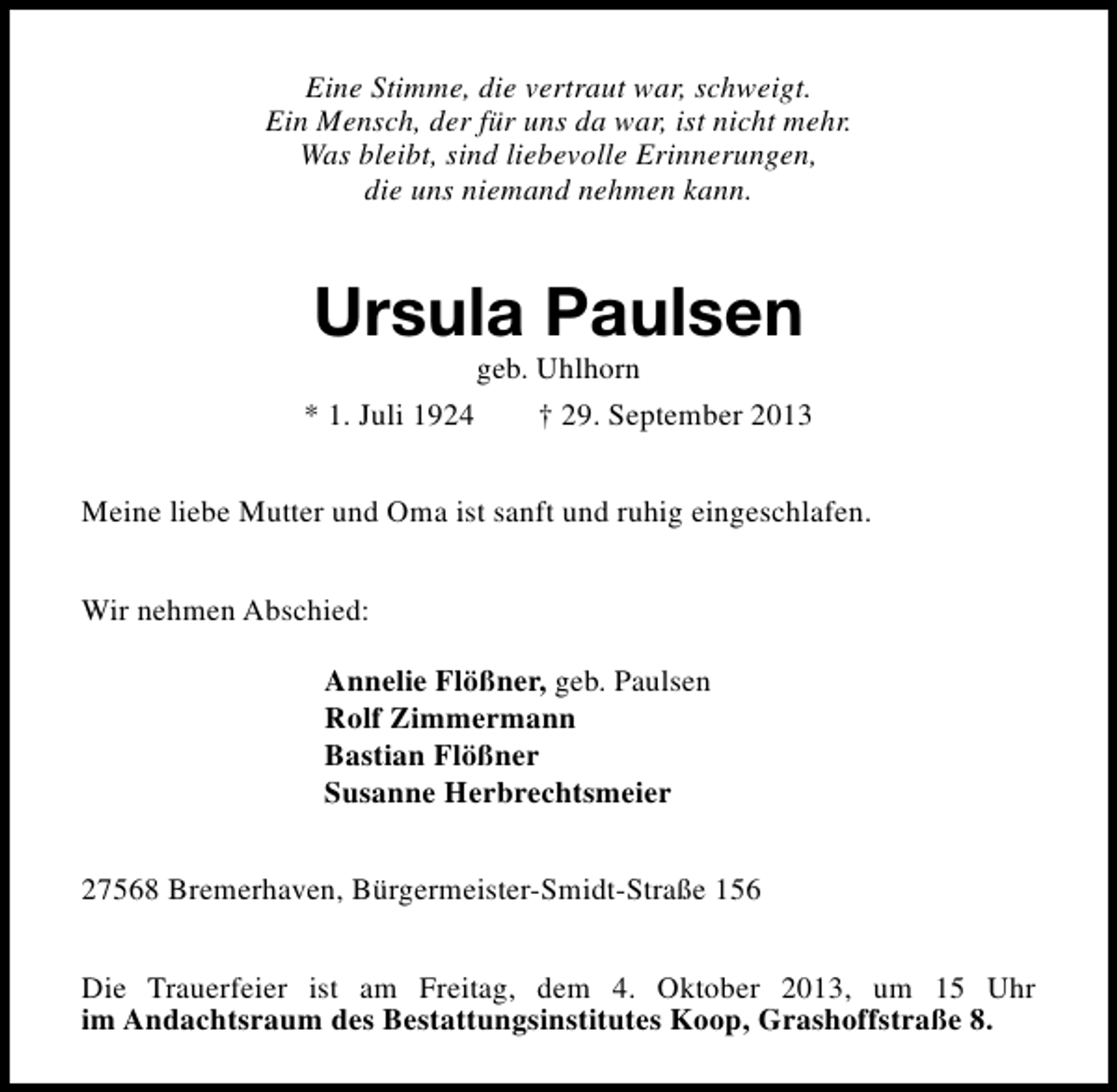 <p>Eine Stimme, die vertraut war, schweigt.<br />Ein Mensch, der für uns da war, ist nicht mehr.<br />Was bleibt, sind liebevolle Erinnerungen,<br />die uns niemand nehmen kann.</p><p>Ursula Paulsen</p><p>geb. Uhlhorn<br />* 1. Juli 1924<br />† 29. September 2013<br />Meine liebe Mutter und Oma ist sanft und ruhig eingeschlafen.<br />Wir nehmen Abschied:<br />Annelie Flößner, geb. Paulsen<br />Rolf Zimmermann<br />Bastian Flößner<br />Susanne Herbrechtsmeier<br />27568 Bremerhaven, Bürgermeister-Smidt-Straße 156<br />Die Trauerfeier ist am Freitag, dem 4. Oktober 2013, um 15 Uhr<br />im Andachtsraum des Bestattungsinstitutes Koop, Grashoffstraße 8.</p>