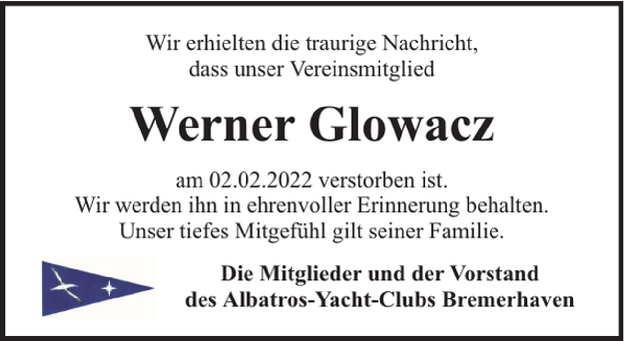 <p>Wir erhielten die traurige Nachricht,<br />dass unser Vereinsmitglied</p><p>Werner Glowacz<br />am 02.02.2022 verstorben ist.<br />Wir werden ihn in ehrenvoller Erinnerung behalten.<br />Unser tiefes Mitgefühl gilt seiner Familie.<br />Die Mitglieder und der Vorstand<br />des Albatros-Yacht-Clubs Bremerhaven</p>