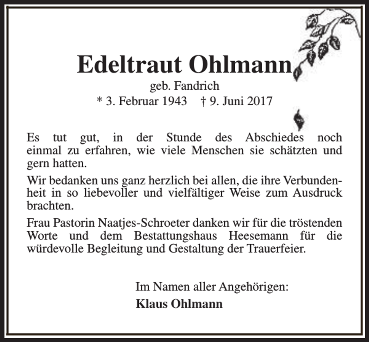 <p>Edeltraut Ohlmann<br />geb. Fandrich<br />* 3. Februar 1943 † 9. Juni 2017</p><p>Es tut gut, in der Stunde des Abschiedes noch<br />einmal zu erfahren, wie viele Menschen sie schätzten und<br />gern hatten.<br />Wir bedanken uns ganz herzlich bei allen, die ihre Verbundenheit in so liebevoller und vielfältiger Weise zum Ausdruck<br />brachten.<br />Frau Pastorin Naatjes-Schroeter danken wir für die tröstenden<br />Worte und dem Bestattungshaus Heesemann für die<br />würdevolle Begleitung und Gestaltung der Trauerfeier.<br />Im Namen aller Angehörigen:<br />Klaus Ohlmann</p>