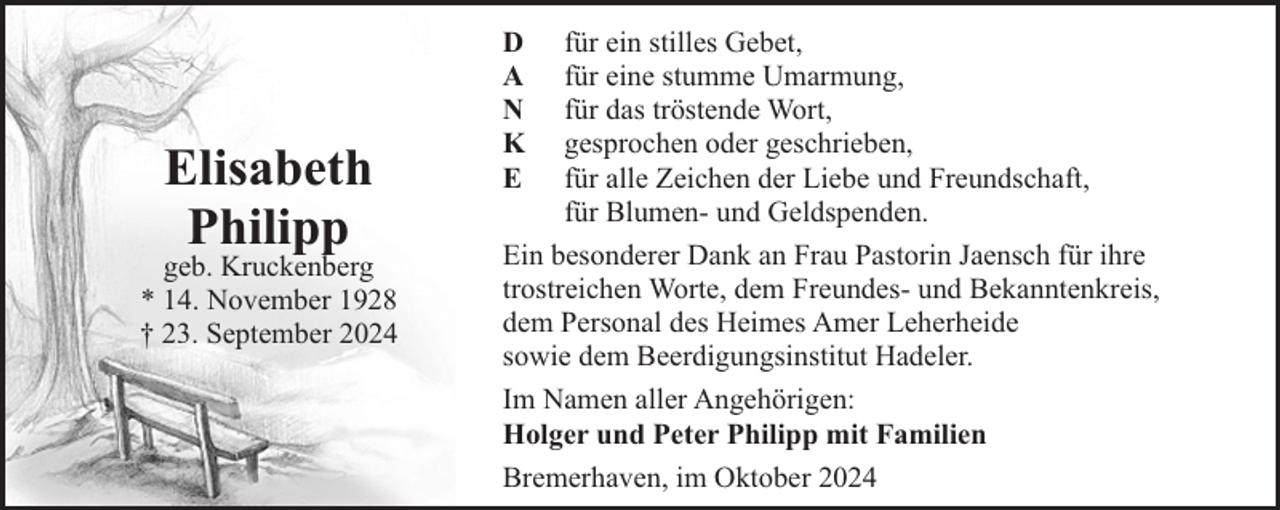 <p>Elisabeth<br />Philipp</p><p>geb. Kruckenberg<br />* 14. November 1928<br />† 23. September 2024</p><p>D<br />A<br />N<br />K<br />E</p><p>für ein stilles Gebet,<br />für eine stumme Umarmung,<br />für das tröstende Wort,<br />gesprochen oder geschrieben,<br />für alle Zeichen der Liebe und Freundschaft,<br />für Blumen- und Geldspenden.<br />Ein besonderer Dank an Frau Pastorin Jaensch für ihre<br />trostreichen Worte, dem Freundes- und Bekanntenkreis,<br />dem Personal des Heimes Amer Leherheide<br />sowie dem Beerdigungsinstitut Hadeler.<br />Im Namen aller Angehörigen:<br />Holger und Peter Philipp mit Familien<br />Bremerhaven, im Oktober 2024</p>