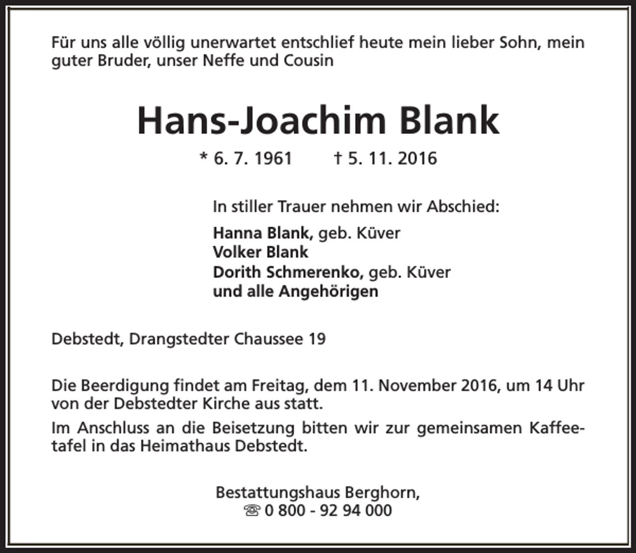 <p>Für uns alle völlig unerwartet entschlief heute mein lieber Sohn, mein<br />guter Bruder, unser Neffe und Cousin</p><p>Hans-Joachim Blank<br />* 6. 7. 1961</p><p>† 5. 11. 2016</p><p>In stiller Trauer nehmen wir Abschied:<br />Hanna Blank, geb. Küver<br />Volker Blank<br />Dorith Schmerenko, geb. Küver<br />und alle Angehörigen<br />Debstedt, Drangstedter Chaussee 19<br />Die Beerdigung findet am Freitag, dem 11. November 2016, um 14 Uhr<br />von der Debstedter Kirche aus statt.<br />Im Anschluss an die Beisetzung bitten wir zur gemeinsamen Kaffeetafel in das Heimathaus Debstedt.<br />Bestattungshaus Berghorn,<br />s 0 800 - 92 94 000</p>