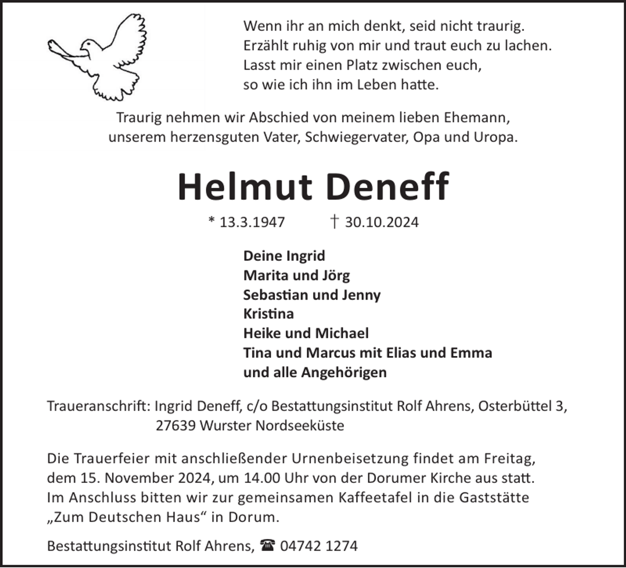 <p>Wenn ihr an mich denkt, seid nicht traurig.<br />Erzählt ruhig von mir und traut euch zu lachen.<br />Lasst mir einen Platz zwischen euch,<br />so wie ich ihn im Leben ha©e.<br />Traurig nehmen wir Abschied von meinem lieben Ehemann,<br />unserem herzensguten Vater, Schwiegervater, Opa und Uropa.</p><p>Helmut Deneff<br />* 13.3.1947</p><p>† 30.10.2024</p><p>Deine Ingrid<br />Marita und Jörg<br />Sebasan und Jenny<br />Krisna<br />Heike und Michael<br />Tina und Marcus mit Elias und Emma<br />und alle Angehörigen<br />TraueranschriL: Ingrid Deneff, c/o Bestattungsinstitut Rolf Ahrens, Osterbüttel 3,<br />27639 Wurster Nordseeküste<br />Die Trauerfeier mit anschließender Urnenbeisetzung findet am Freitag,<br />dem 15. November 2024, um 14.00 Uhr von der Dorumer Kirche aus sta©.<br />Im Anschluss bitten wir zur gemeinsamen Kaffeetafel in die Gaststätte<br />„Zum Deutschen Haus“ in Dorum.<br />Besta©ungsinstut Rolf Ahrens,  04742 1274</p>