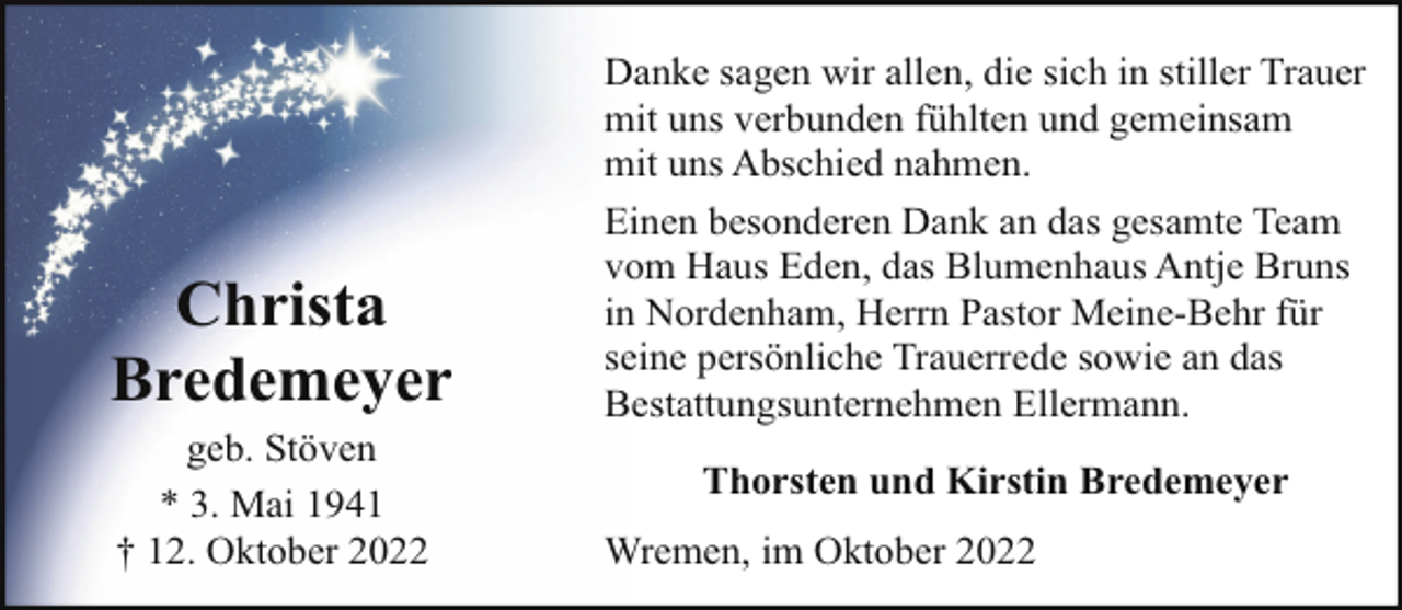 <p>Christa<br />Bredemeyer<br />geb. Stöven<br />* 3. Mai 1941<br />† 12. Oktober 2022</p><p>Danke sagen wir allen, die sich in stiller Trauer<br />mit uns verbunden fühlten und gemeinsam<br />mit uns Abschied nahmen.<br />Einen besonderen Dank an das gesamte Team<br />vom Haus Eden, das Blumenhaus Antje Bruns<br />in Nordenham, Herrn Pastor Meine-Behr für<br />seine persönliche Trauerrede sowie an das<br />Bestattungsunternehmen Ellermann.<br />Thorsten und Kirstin Bredemeyer<br />Wremen, im Oktober 2022</p>