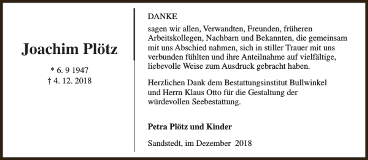 <p>Joachim Plötz<br />* 6. 9 1947<br />† 4. 12. 2018</p><p>DANKE<br />sagen wir allen, Verwandten, Freunden, früheren<br />Arbeitskollegen, Nachbarn und Bekannten, die gemeinsam<br />mit uns Abschied nahmen, sich in stiller Trauer mit uns<br />verbunden fühlten und ihre Anteilnahme auf vielfältige,<br />liebevolle Weise zum Ausdruck gebracht haben.<br />Herzlichen Dank dem Bestattungsinstitut Bullwinkel<br />und Herrn Klaus Otto für die Gestaltung der<br />würdevollen Seebestattung.<br />Petra Plötz und Kinder<br />Sandstedt, im Dezember 2018</p>