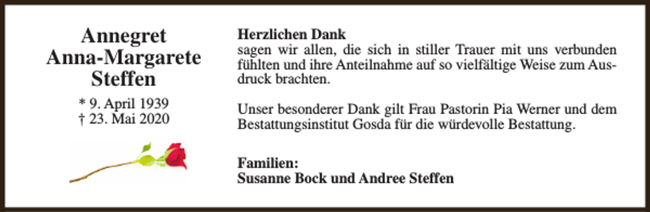 <p>Annegret<br />Anna-Margarete<br />Steffen</p><p>Herzlichen Dank<br />sagen wir allen, die sich in stiller Trauer mit uns verbunden<br />fühlten und ihre Anteilnahme auf so vielfältige Weise zum Ausdruck brachten.</p><p>* 9. April 1939<br />† 23. Mai 2020</p><p>Unser besonderer Dank gilt Frau Pastorin Pia Werner und dem<br />Bestattungsinstitut Gosda für die würdevolle Bestattung.<br />Familien:<br />Susanne Bock und Andree Steffen</p>