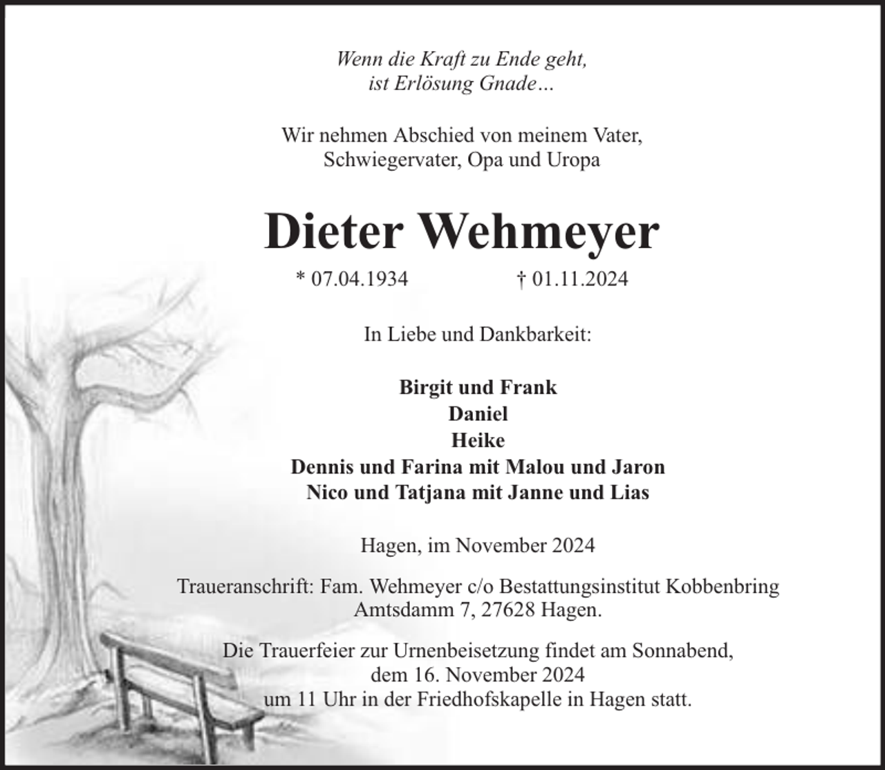 <p>Wenn die Kraft zu Ende geht,<br />ist Erlösung Gnade…<br />Wir nehmen Abschied von meinem Vater,<br />Schwiegervater, Opa und Uropa</p><p>Dieter Wehmeyer<br />* 07.04.1934</p><p>† 01.11.2024</p><p>In Liebe und Dankbarkeit:<br />Birgit und Frank<br />Daniel<br />Heike<br />Dennis und Farina mit Malou und Jaron<br />Nico und Tatjana mit Janne und Lias<br />Hagen, im November 2024<br />Traueranschrift: Fam. Wehmeyer c/o Bestattungsinstitut Kobbenbring<br />Amtsdamm 7, 27628 Hagen.<br />Die Trauerfeier zur Urnenbeisetzung findet am Sonnabend,<br />dem 16. November 2024<br />um 11 Uhr in der Friedhofskapelle in Hagen statt.</p>