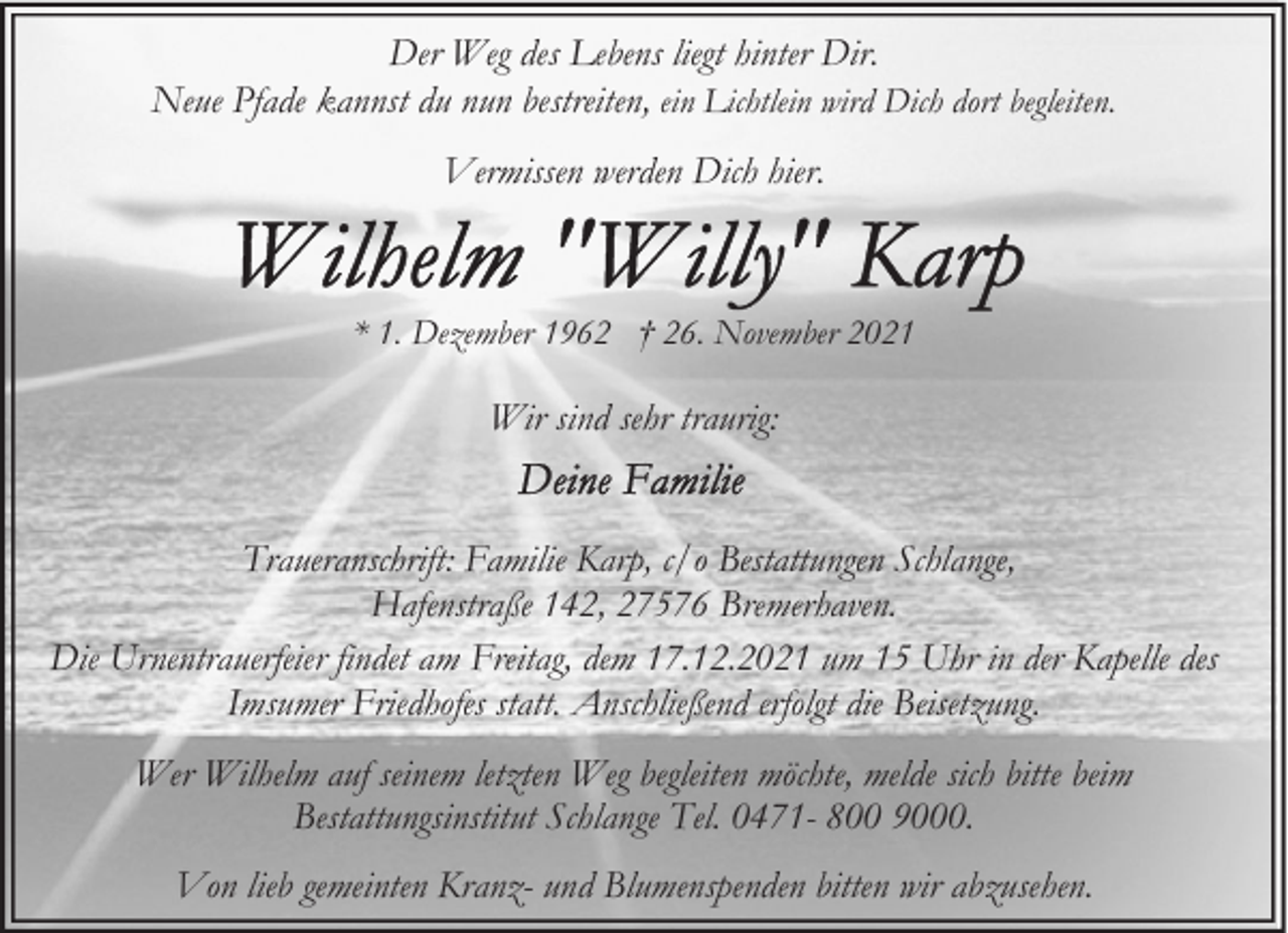 <p>Der Weg des Lebens liegt hinter Dir.<br />Neue Pfade kannst du nun bestreiten, ein Lichtlein wird Dich dort begleiten.<br />Vermissen werden Dich hier.</p>
<p>* 1. Dezember 1962 † 26. November 2021</p>
<p>Wir sind sehr traurig:<br />Traueranschrift: Familie Karp, c/o Bestattungen Schlange,<br />Hafenstraße 142, 27576 Bremerhaven.<br />Die Urnentrauerfeier findet am Freitag, dem 17.12.2021 um 15 Uhr in der Kapelle des<br />Imsumer Friedhofes statt. Anschließend erfolgt die Beisetzung.<br />Wer Wilhelm auf seinem letzten Weg begleiten möchte, melde sich bitte beim<br />Bestattungsinstitut Schlange Tel. 0471- 800 9000.<br />Von lieb gemeinten Kranz- und Blumenspenden bitten wir abzusehen.</p>