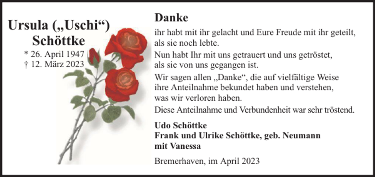 <p>Ursula („Uschi“)<br />Schöttke<br />* 26. April 1947<br />† 12. März 2023</p><p>Danke<br />ihr habt mit ihr gelacht und Eure Freude mit ihr geteilt,<br />als sie noch lebte.<br />Nun habt Ihr mit uns getrauert und uns getröstet,<br />als sie von uns gegangen ist.<br />Wir sagen allen „Danke“, die auf vielfältige Weise<br />ihre Anteilnahme bekundet haben und verstehen,<br />was wir verloren haben.<br />Diese Anteilnahme und Verbundenheit war sehr tröstend.<br />Udo Schöttke<br />Frank und Ulrike Schöttke, geb. Neumann<br />mit Vanessa<br />Bremerhaven, im April 2023</p>