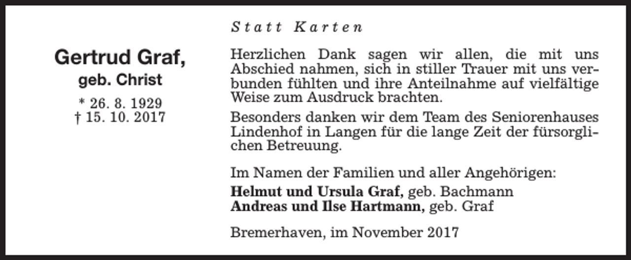 <p>Statt Karten</p><p>Gertrud Graf,<br />geb. Christ</p><p>* 26. 8. 1929<br />† 15. 10. 2017</p><p>Herzlichen Dank sagen wir allen, die mit uns<br />Abschied nahmen, sich in stiller Trauer mit uns verbunden fühlten und ihre Anteilnahme auf vielfältige<br />Weise zum Ausdruck brachten.<br />Besonders danken wir dem Team des Seniorenhauses<br />Lindenhof in Langen für die lange Zeit der fürsorglichen Betreuung.<br />Im Namen der Familien und aller Angehörigen:<br />Helmut und Ursula Graf, geb. Bachmann<br />Andreas und Ilse Hartmann, geb. Graf<br />Bremerhaven, im November 2017</p>