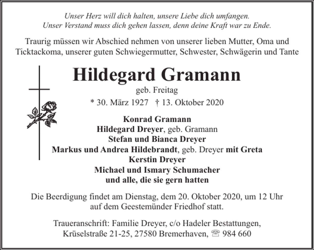 <p>Unser Herz will dich halten, unsere Liebe dich umfangen.<br />Unser Verstand muss dich gehen lassen, denn deine Kraft war zu Ende.</p><p>Traurig müssen wir Abschied nehmen von unserer lieben Mutter, Oma und<br />Ticktackoma, unserer guten Schwiegermutter, Schwester, Schwägerin und Tante</p><p>Hildegard Gramann<br />geb. Freitag<br />* 30. März 1927 † 13. Oktober 2020</p><p>Konrad Gramann<br />Hildegard Dreyer, geb. Gramann<br />Stefan und Bianca Dreyer<br />Markus und Andrea Hildebrandt, geb. Dreyer mit Greta<br />M<br />Kerstin Dreyer<br />Michael und Ismary Schumacher<br />und alle, die sie gern hatten<br />Die Beerdigung findet am Dienstag, dem 20. Oktober 2020, um 12 Uhr<br />auf dem Geestemünder Friedhof statt.<br />Traueranschrift: Familie Dreyer, c/o Hadeler Bestattungen,<br />Krüselstraße 21-25, 27580 Bremerhaven, ' 984 660</p>