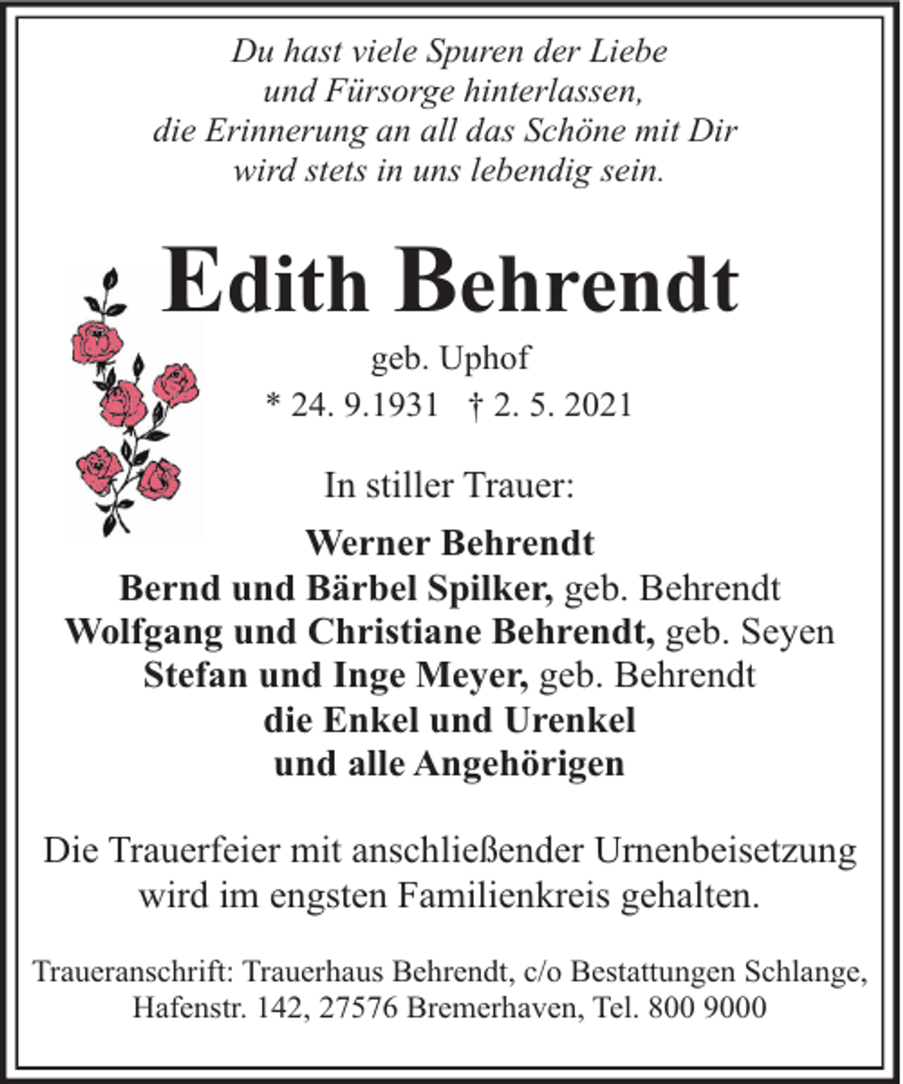 <p>Du hast viele Spuren der Liebe<br />und Fürsorge hinterlassen,<br />die Erinnerung an all das Schöne mit Dir<br />wird stets in uns lebendig sein.</p><p>Edith Behrendt<br />geb. Uphof<br />* 24. 9.1931 † 2. 5. 2021</p><p>In stiller Trauer:<br />Werner Behrendt<br />Bernd und Bärbel Spilker, geb. Behrendt<br />Wolfgang und Christiane Behrendt, geb. Seyen<br />Stefan und Inge Meyer, geb. Behrendt<br />die Enkel und Urenkel<br />und alle Angehörigen<br />Die Trauerfeier mit anschließender Urnenbeisetzung<br />wird im engsten Familienkreis gehalten.<br />Traueranschrift: Trauerhaus Behrendt, c/o Bestattungen Schlange,<br />Hafenstr. 142, 27576 Bremerhaven, Tel. 800 9000</p>