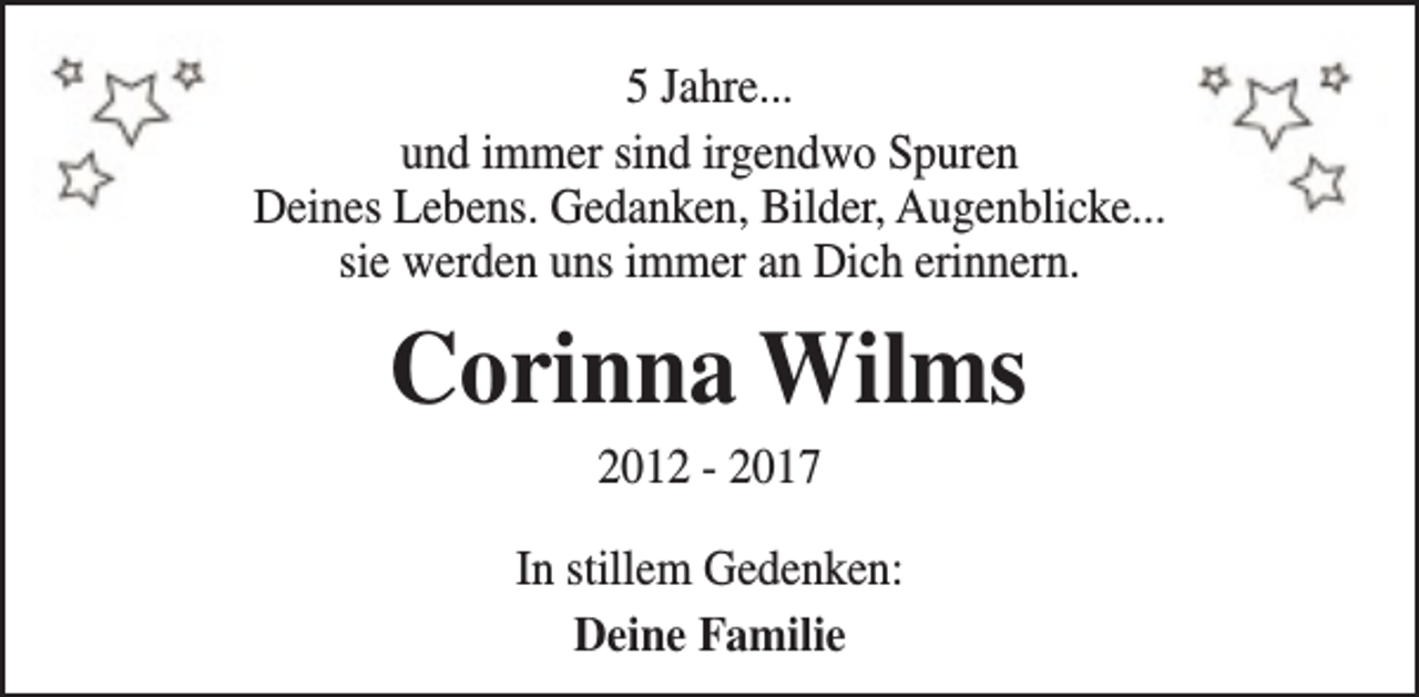 <p>5 Jahre...<br />und immer sind irgendwo Spuren<br />Deines Lebens. Gedanken, Bilder, Augenblicke...<br />sie werden uns immer an Dich erinnern.</p><p>Corinna Wilms<br />2012 - 2017</p><p>In stillem Gedenken:<br />Deine Familie</p>