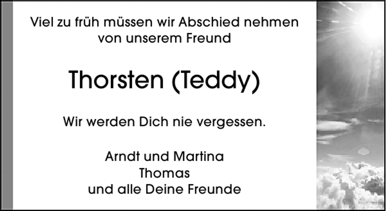 <p>Viel zu früh müssen wir Abschied nehmen<br />von unserem Freund</p><p>Thorsten (Teddy)<br />Wir werden Dich nie vergessen.<br />Arndt und Martina<br />Thomas<br />und alle Deine Freunde</p>