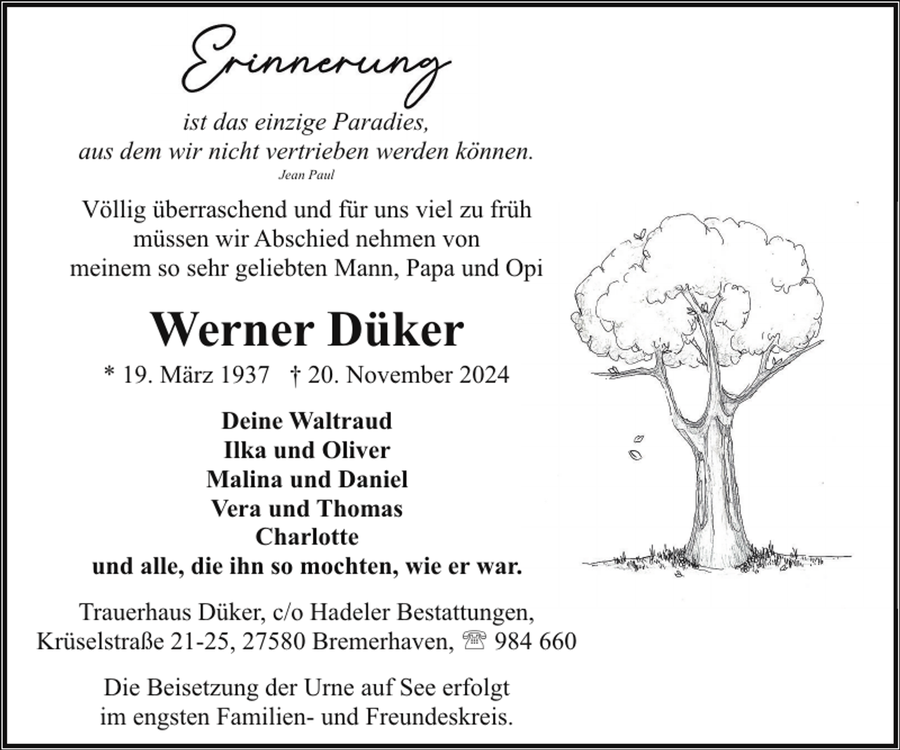 <p>ist das einzige Paradies,<br />aus dem wir nicht vertrieben werden können.<br />Jean Paul</p><p>Völlig überraschend und für uns viel zu frühh<br />müssen wir Abschied nehmen von<br />meinem so sehr geliebten Mann, Papa und Opi<br />O</p><p>Werner Düker</p><p>* 19. März 1937 † 20. November 2024<br />Deine Waltraud<br />Ilka und Oliver<br />Malina und Daniel<br />Vera und Thomas<br />Charlotte<br />und alle, die ihn so mochten, wie er war.<br />Trauerhaus Düker, c/o Hadeler Bestattungen,<br />Krüselstraße 21-25, 27580 Bremerhaven, ' 984 660<br />Die Beisetzung der Urne auf See erfolgt<br />im engsten Familien- und Freundeskreis.</p>