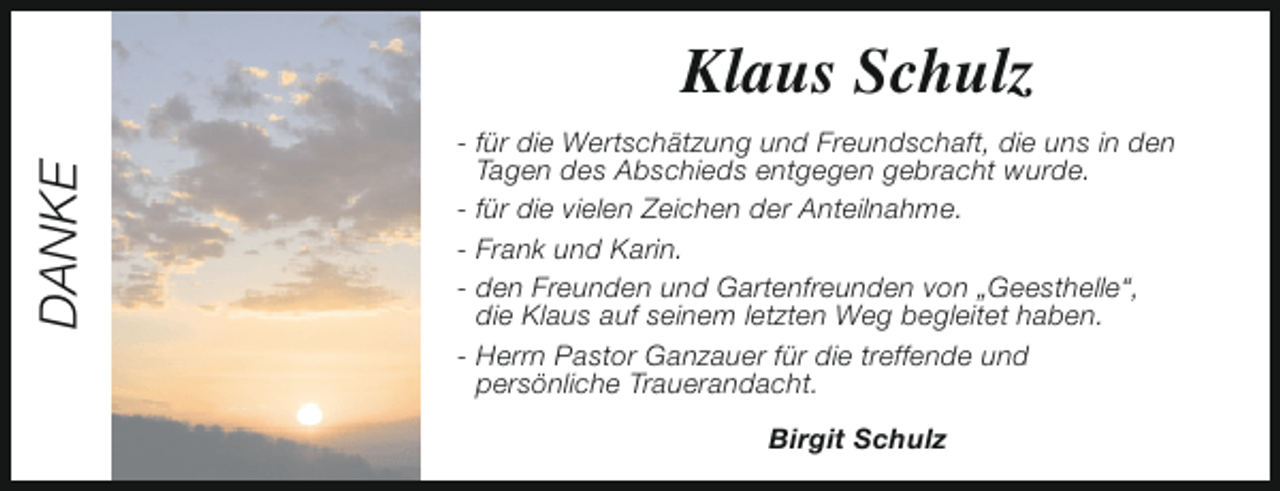<p>DANKE</p><p>Klaus Schulz<br />- für die Wertschätzung und Freundschaft, die uns in den<br />Tagen des Abschieds entgegen gebracht wurde.<br />- für die vielen Zeichen der Anteilnahme.<br />- Frank und Karin.<br />- den Freunden und Gartenfreunden von „Geesthelle“,<br />die Klaus auf seinem letzten Weg begleitet haben.<br />- Herrn Pastor Ganzauer für die treffende und<br />persönliche Trauerandacht.<br />Birgit Schulz</p>