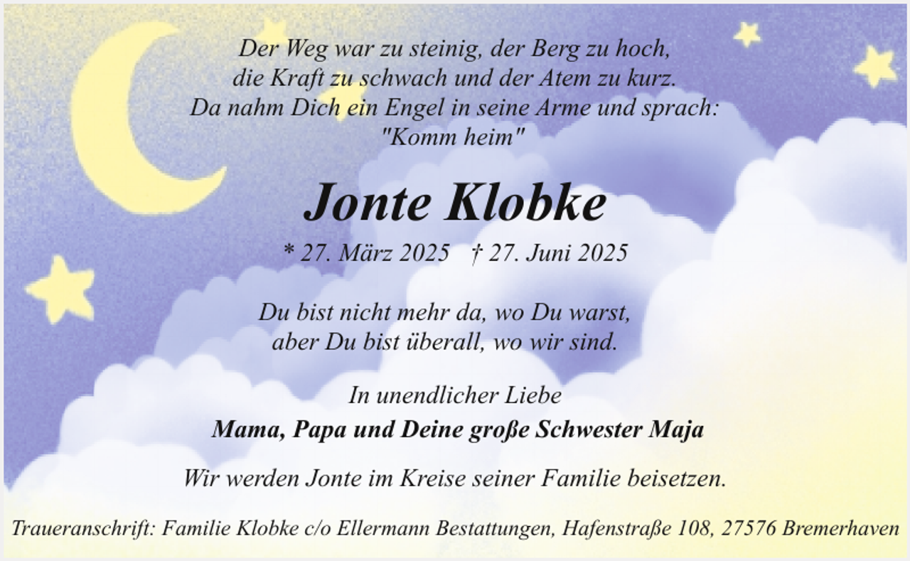 <p>Der Weg war zu steinig, der Berg zu hoch,<br />die Kraft zu schwach und der Atem zu kurz.<br />Da nahm Dich ein Engel in seine Arme und sprach:<br />"Komm heim"</p><p>Jonte Klobke</p><p>* 27. März 2025 † 27. Juni 2025<br />Du bist nicht mehr da, wo Du warst,<br />aber Du bist überall, wo wir sind.<br />In unendlicher Liebe<br />Mama, Papa und Deine große Schwester Maja<br />Wir werden Jonte im Kreise seiner Familie beisetzen.<br />Traueranschrift: Familie Klobke c/o Ellermann Bestattungen, Hafenstraße 108, 27576 Bremerhaven</p>