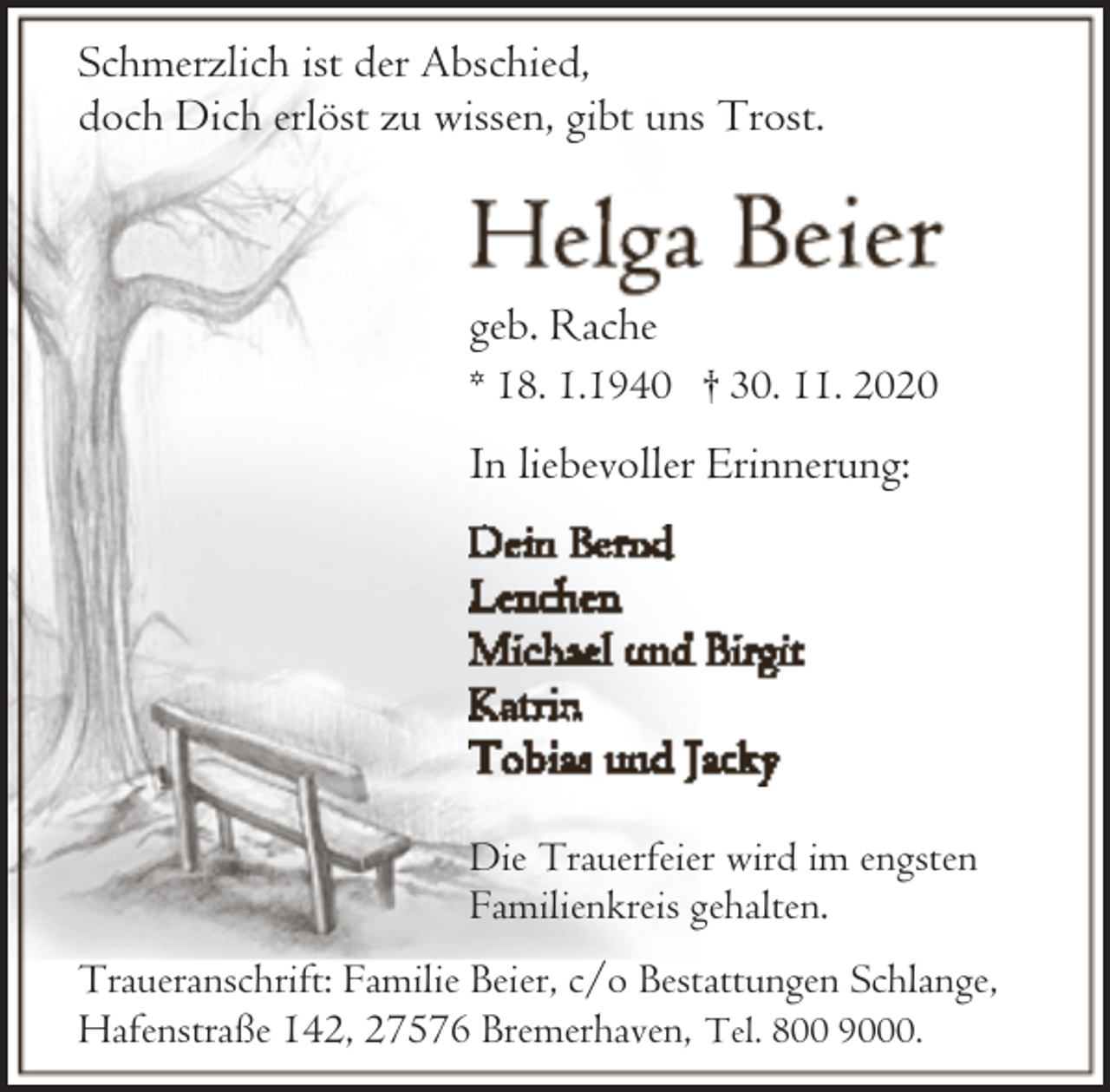<p>Schmerzlich ist der Abschied,<br />doch Dich erlöst zu wissen, gibt uns Trost.</p><p>geb. Rache<br />* 18. 1.1940 † 30. 11. 2020</p><p>In liebevoller Erinnerung:</p><p>Die Trauerfeier wird im engsten<br />Familienkreis gehalten.<br />Traueranschrift: Familie Beier, c/o Bestattungen Schlange,<br />Hafenstraße 142, 27576 Bremerhaven, Tel. 800 9000.</p>
